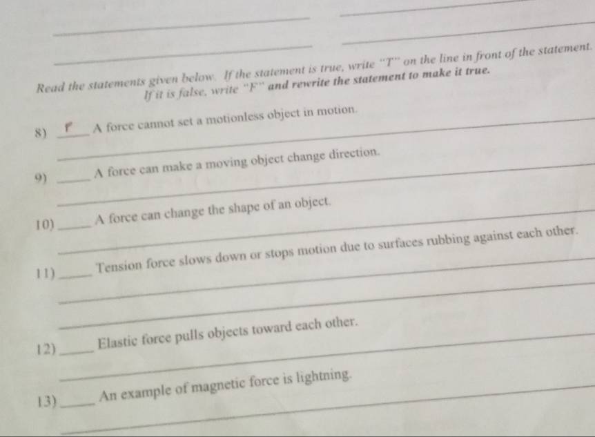 Read the statements given below. If the statement is true, write ''T'' on the line in front of the statement. 
If it is false, write ''F'' and rewrite the statement to make it true. 
8 ) __A force cannot set a motionless object in motion. 
9) __A force can make a moving object change direction. 
10) __A force can change the shape of an object. 
_ 
11)_ _Tension force slows down or stops motion due to surfaces rubbing against each other. 
12)__ Elastic force pulls objects toward each other. 
13) __An example of magnetic force is lightning.