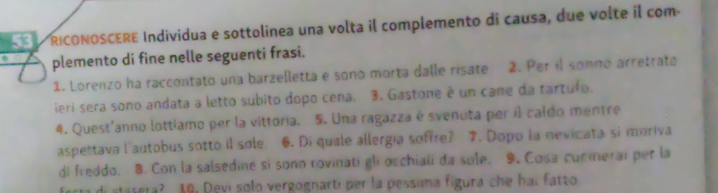 RICONOSCERE Individua e sottolinea una volta il complemento di causa, due volte il com 
plemento di fine nelle seguenti frasi. 
1. Lorenzo ha raccontato una barzelletta e sono morta dalle risate 2. Per il sonno arretrato 
ieri sera sono andata a letto subito dopo cena. 3. Gastone è un cane da tartufo. 
4. Quest'anno lottiamo per la vittoria. 5. Una ragazza é svenuta per il caldo mentre 
aspettava l'autobus sotto il sole. 6. Di quale allergía soffre? 7. Dopo la nevicata si moriva 
di freddo. 8. Con la salsedine si sono rovinati gli occhiali da sole. 9. Cosa cucierai per la 
di stasera? 10. Devi solo vergognarti per la pessima figura che hai fatto