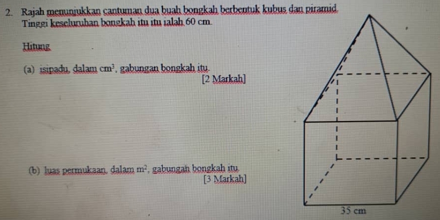 Rajah menunjukkan cantuman dua buah bongkah berbentuk kubus dan piramid. 
Tinggi keseluruhan bongkah itu itu ialah 60 cm
Hitung 
(a) isipadu, dalam cm^3 , gabungan bongkah itu. 
[2 Markah] 
(b) luas permukaan. dalam m^2 , gabungah bongkah itu. 
[3 Markah]
35 cm