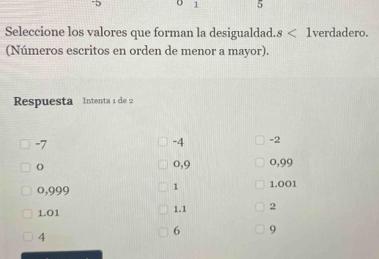 1 5
Seleccione los valores que forman la desigualdad. s<1</tex> verdadero.
(Números escritos en orden de menor a mayor).
Respuesta Intenta 1 de 2
-7
-4 -2
o,9 0,99
o,999 1 1.001
1.01 1.1 2
4
6 9