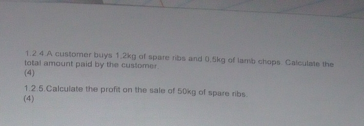 1.2.4.A customer buys 1,2kg of spare ribs and 0.5kg of lamb chops. Calculate the 
total amount paid by the customer. 
(4) 
1.2.5.Calculate the profit on the sale of 50kg of spare ribs. 
(4)