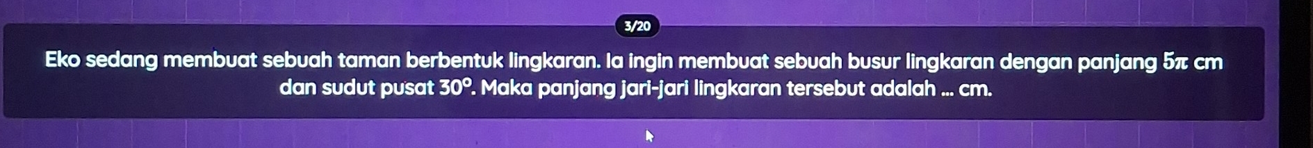 3/20 
Eko sedang membuat sebuah taman berbentuk lingkaran. la ingin membuat sebuah busur lingkaran dengan panjang 5π cm
dan sudut pusat 30°. Maka panjang jari-jari lingkaran tersebut adalah ... cm.