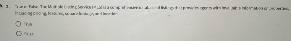 True or False. The Multiple Listing Service (MLS) is a comprehensive database of listings that provides agents with invaluable information on properties,
including pricing, features, square footage, and location.
True
False