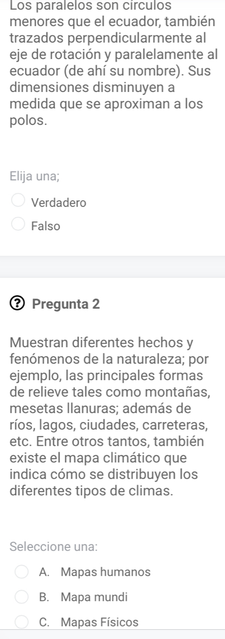 Los paralelos son circulos
menores que el ecuador, también
trazados perpendicularmente al
eje de rotación y paralelamente al
ecuador (de ahí su nombre). Sus
dimensiones disminuyen a
medida que se aproximan a los
polos.
Elija una;
Verdadero
Falso
Pregunta 2
Muestran diferentes hechos y
fenómenos de la naturaleza; por
ejemplo, las principales formas
de relieve tales como montañas,
mesetas llanuras; además de
ríos, lagos, ciudades, carreteras,
etc. Entre otros tantos, también
existe el mapa climático que
indica cómo se distribuyen los
diferentes tipos de climas.
Seleccione una:
A. Mapas humanos
B. Mapa mundi
C. Mapas Físicos