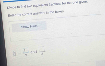 Divide to find two equivalent fractions for the one given. 
Enter the correct answers in the boxes. 
Show Hints
 24/36 = □ /9  and  □ /3 