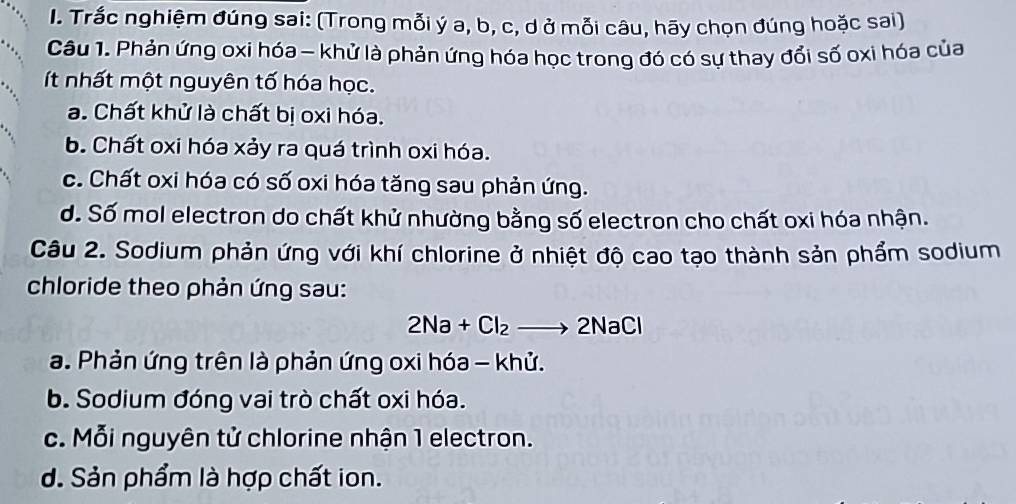 Trắc nghiệm đúng sai: (Trong mỗi ý a, b, c, d ở mỗi câu, hãy chọn đúng hoặc sai)
Câu 1. Phản ứng oxi hóa - khử là phản ứng hóa học trong đó có sự thay đổi số oxi hóa của
ít nhất một nguyên tố hóa học.
a. Chất khử là chất bị oxi hóa.
b. Chất oxi hóa xảy ra quá trình oxi hóa.
c. Chất oxi hóa có số oxi hóa tăng sau phản ứng.
d. Số mol electron do chất khử nhường bằng số electron cho chất oxi hóa nhận.
Câu 2. Sodium phản ứng với khí chlorine ở nhiệt độ cao tạo thành sản phẩm sodium
chloride theo phản ứng sau:
2Na+Cl_2to 2NaCl
a. Phản ứng trên là phản ứng oxi hóa - khử.
b. Sodium đóng vai trò chất oxi hóa.
c. Mỗi nguyên tử chlorine nhận 1 electron.
d. Sản phẩm là hợp chất ion.