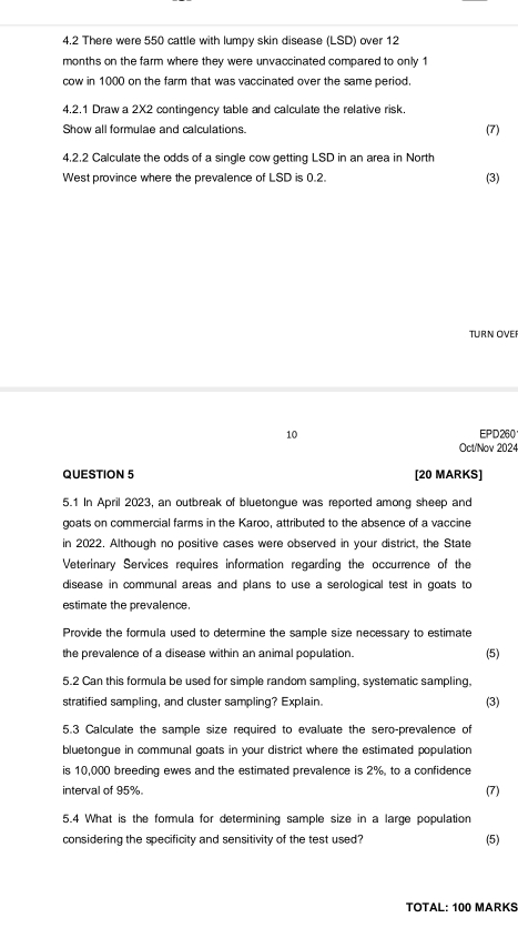 4.2 There were 550 cattle with lumpy skin disease (LSD) over 12
months on the farm where they were unvaccinated compared to only 1
cow in 1000 on the farm that was vaccinated over the same period. 
4.2.1 Draw a 2X2 contingency table and calculate the relative risk. 
Show all formulae and calculations. 
(7) 
4.2.2 Calculate the odds of a single cow getting LSD in an area in North 
West province where the prevalence of LSD is 0.2. (3) 
TURN OVEI 
10 EPD260 
Oct/Nov 2024 
QUESTION 5 [20 MARKS] 
5.1 In April 2023, an outbreak of bluetongue was reported among sheep and 
goats on commercial farms in the Karoo, attributed to the absence of a vaccine 
in 2022. Although no positive cases were observed in your district, the State 
Veterinary Services requires information regarding the occurrence of the 
disease in communal areas and plans to use a serological test in goats to 
estimate the prevalence 
Provide the formula used to determine the sample size necessary to estimate 
the prevalence of a disease within an animal population. (5) 
5.2 Can this formula be used for simple random sampling, systematic sampling, 
stratified sampling, and cluster sampling? Explain. 
(3) 
5.3 Calculate the sample size required to evaluate the sero-prevalence of 
bluetongue in communal goats in your district where the estimated population 
is 10,000 breeding ewes and the estimated prevalence is 2%, to a confidence 
interval of 95%. (7) 
5.4 What is the formula for determining sample size in a large population 
considering the specificity and sensitivity of the test used? (5) 
TOTAL: 100 MARKS