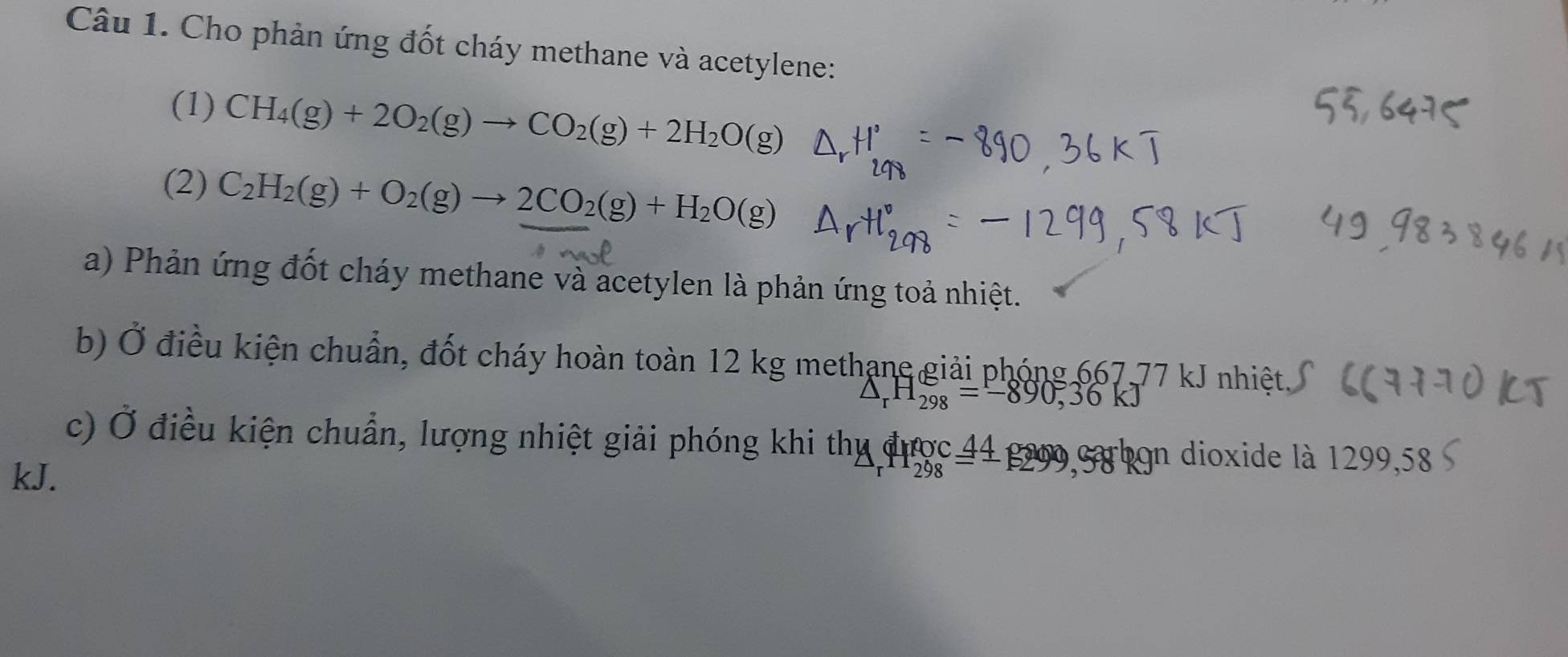 Cho phản ứng đốt cháy methane và acetylene: 
(1) CH_4(g)+2O_2(g)to CO_2(g)+2H_2O(g)
(2) C_2H_2(g)+O_2(g)to 2CO_2(g)+H_2O(g)
a) Phản ứng đốt cháy methane và acetylen là phản ứng toả nhiệt. 
b) Ở điều kiện chuẩn, đốt cháy hoàn toàn 12 kg methạne giải phóng 667,77 kJ nhiệt
△ _rH_(298)°=-890, 36kJ
c) Ở điều kiện chuẩn, lượng nhiệt giải phóng khi thy được 44 gao cbọn dioxide là 1299,58
kJ.