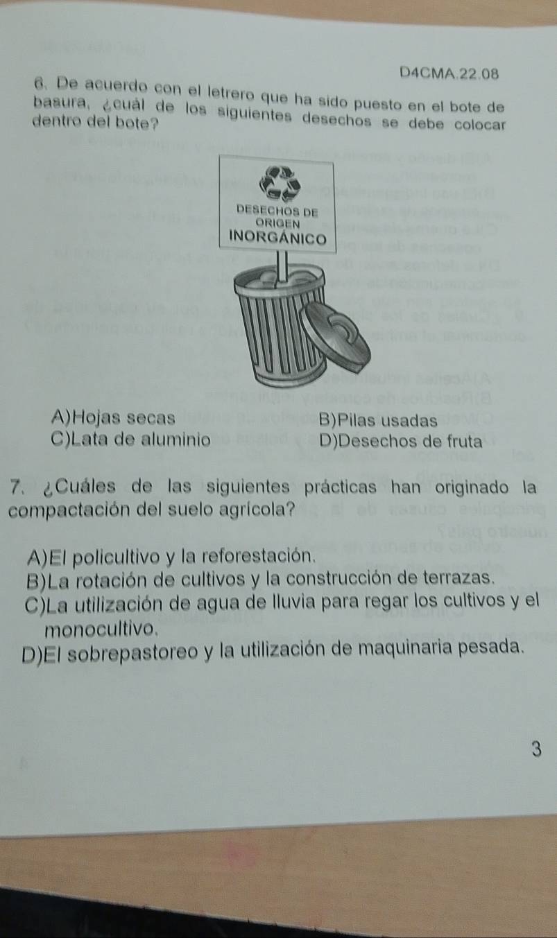 D4CMA.22.08
6. De acuerdo con el letrero que ha sido puesto en el bote de
basura, ¿cuál de los siguientes desechos se debe colocar
dentro del bote?
A)Hojas secas B)Pilas usadas
C)Lata de aluminio D)Desechos de fruta
7. ¿Cuáles de las siguientes prácticas han originado la
compactación del suelo agrícola?
A)El policultivo y la reforestación.
B)La rotación de cultivos y la construcción de terrazas.
C)La utilización de agua de Iluvia para regar los cultivos y el
monocultivo.
D)El sobrepastoreo y la utilización de maquinaria pesada.
3