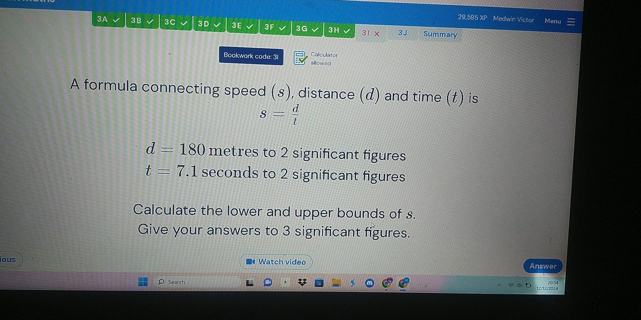 29,595 XP Medwin Victor Menu 
3A 3B 3C 3 D 3E 3F 3G 3 H 31 × 3 J Summary 
Bookwork code: 3l Calculator 
allowed 
A formula connecting speed (s), distance (d) and time (t) is
s= d/t 
d=180 metres to 2 significant figures
t=7.1 seconds to 2 significant figures 
Calculate the lower and upper bounds of s. 
Give your answers to 3 significant figures. 
ious Watch video Answer 
20:54 
Search 12/12/2024