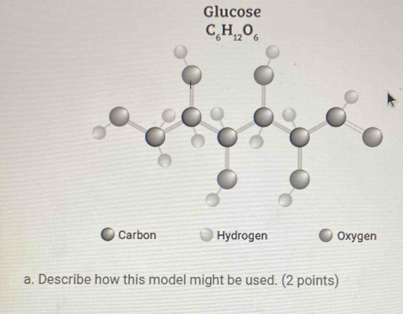 Glucose
C_6H_12O_6
Carbon Hydrogen Oxygen
a. Describe how this model might be used. (2 points)