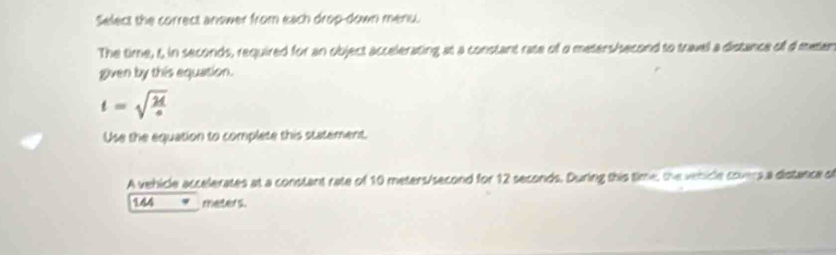 Select the correct answer from each drop-down menu. 
The time, 5, in seconds, required for an object accelerating at a constant rate of a meters/hsecond to travel a distance of d metan 
given by this equation.
t=sqrt(frac 2d)a
Use the equation to complete this statement, 
A vehicle accelerates at a constant rate of 10 meters/second for 12 seconds. During this time, the venicle covers a distance o
144 meters.