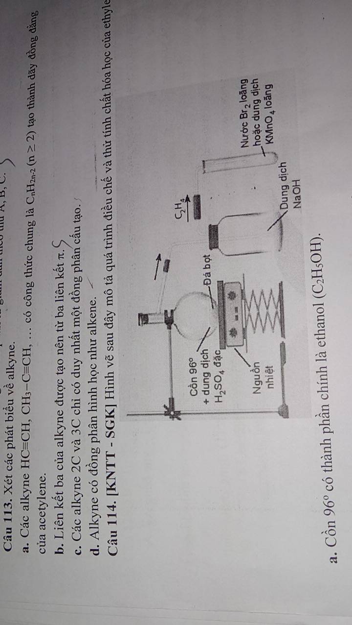 A, B, C.
Câu 113. Xét các phát biểu về alkyne.
a. Các alkyne HCequiv CH,CH_3-Cequiv CH , ... có công thức chung là C_nH_2n-2(n≥ 2) tạo thành dãy đồng đằng
của acetylene.
b. Liên kết ba của alkyne được tạo nên từ ba liên kết π.
c. Các alkyne 2C và 3C chỉ có duy nhất một đồng phân cấu tạo.
d. Alkyne có đồng phân hình học như alkene.
Câu 114. [KNTT - SGK] Hình vẽ sau đây mô tả quá trình điều chế và thử tính chất hóa học của ethyle
a. Chat On96° có thành phần chính là ethanol (C_2H_5OH).