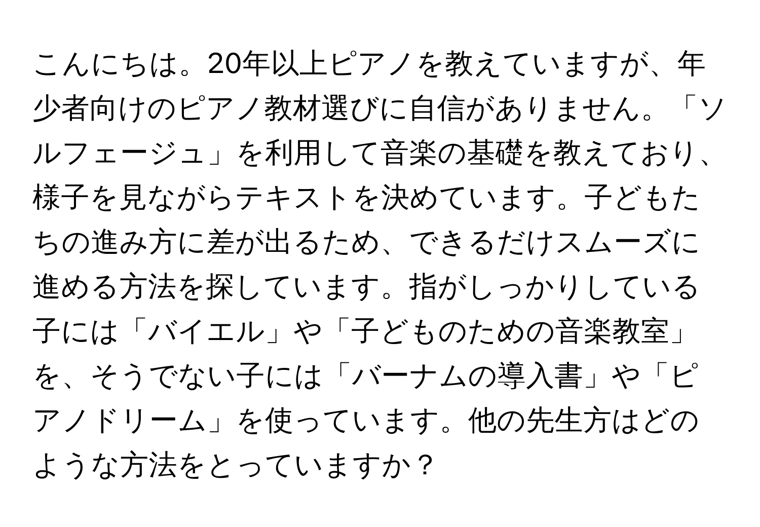 こんにちは。20年以上ピアノを教えていますが、年少者向けのピアノ教材選びに自信がありません。「ソルフェージュ」を利用して音楽の基礎を教えており、様子を見ながらテキストを決めています。子どもたちの進み方に差が出るため、できるだけスムーズに進める方法を探しています。指がしっかりしている子には「バイエル」や「子どものための音楽教室」を、そうでない子には「バーナムの導入書」や「ピアノドリーム」を使っています。他の先生方はどのような方法をとっていますか？