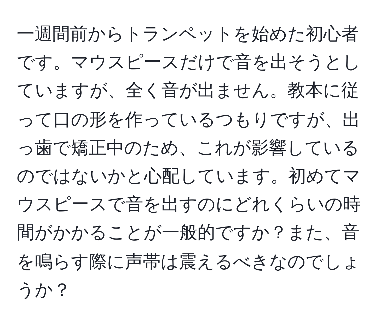 一週間前からトランペットを始めた初心者です。マウスピースだけで音を出そうとしていますが、全く音が出ません。教本に従って口の形を作っているつもりですが、出っ歯で矯正中のため、これが影響しているのではないかと心配しています。初めてマウスピースで音を出すのにどれくらいの時間がかかることが一般的ですか？また、音を鳴らす際に声帯は震えるべきなのでしょうか？