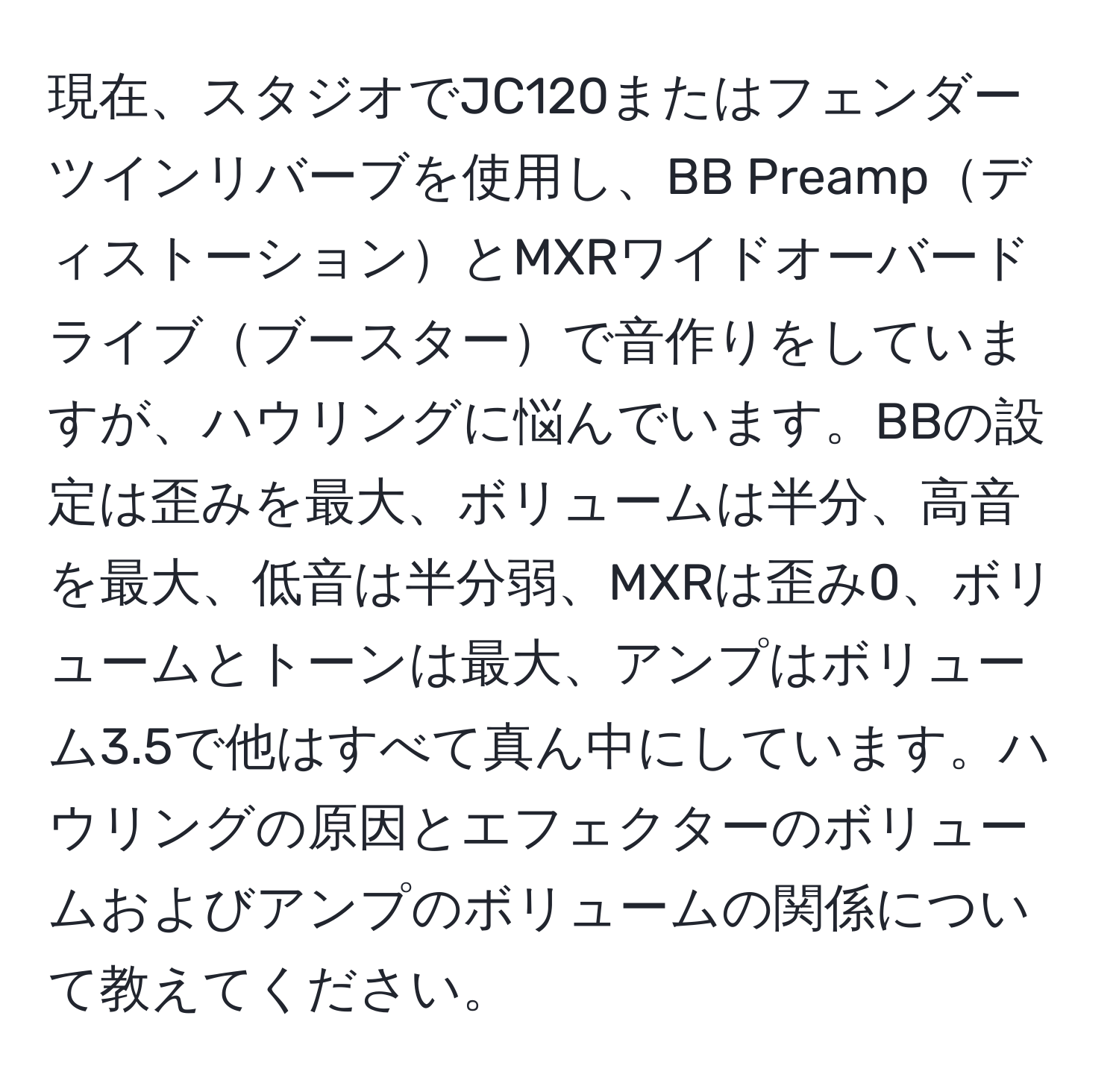 現在、スタジオでJC120またはフェンダーツインリバーブを使用し、BB PreampディストーションとMXRワイドオーバードライブブースターで音作りをしていますが、ハウリングに悩んでいます。BBの設定は歪みを最大、ボリュームは半分、高音を最大、低音は半分弱、MXRは歪み0、ボリュームとトーンは最大、アンプはボリューム3.5で他はすべて真ん中にしています。ハウリングの原因とエフェクターのボリュームおよびアンプのボリュームの関係について教えてください。