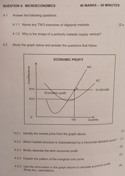 MICROECONOMICS 40 MARKS - 30 MINUTES
4.1 Answer the following questions.
4.1.1 Name any TWO examples of oligopoly markets. (2x
4.1.2 Why is the shape of a perfectly inelastic supply vertical?
4.2 Study the graph below and answer the questions that follow.
(1)
4.2.1 Identify the market price from the graph above.
4.2.2 Which market structure is characterized by a horizontal demand curve? (1)
(2)
4.2.3 Briefly describe the term economic profit.
(2)
4.2.4 Explain the pattern of the marginal cost curve.
4.2.5 Use the information in the graph above to calculate economic profit
(4)
Show ALL calculations.