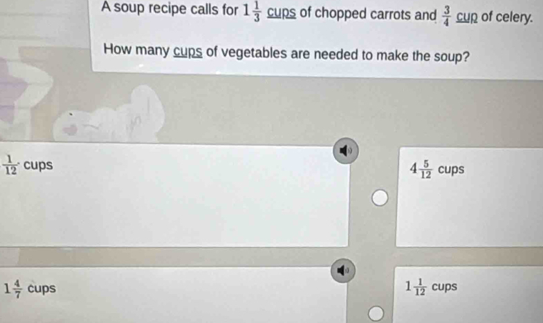 A soup recipe calls for 1 1/3  _  _ UPS of chopped carrots and  3/4 _ cup of celery.
How many cups of vegetables are needed to make the soup?
4 5/12 
 1/12 · cups cups
1 4/7  cups
1 1/12 cups