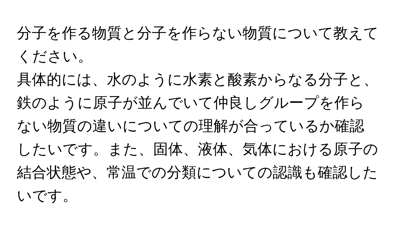 分子を作る物質と分子を作らない物質について教えてください。  
具体的には、水のように水素と酸素からなる分子と、鉄のように原子が並んでいて仲良しグループを作らない物質の違いについての理解が合っているか確認したいです。また、固体、液体、気体における原子の結合状態や、常温での分類についての認識も確認したいです。