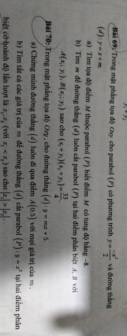 y_1+y_2
Bài 69: Trong mặt phẳng tọa độ Oxy cho parabol (P) có phương trình y= (-x^2)/2  và đường thẳng 
(d): y=x+m. 
a) Tim tọa độ điểm M thuộc parabol (P) biết điểm M có tung độ bằng −8. 
b) Tim m để đường thẳng (d) luôn cắt parabol (P) tại hai điểm phân biệt A, B với
A(x_1;y_1), B(x_2;y_2) sao cho (x_1+y_1)(x_2+y_2)= 33/4 . 
Bài 70: Trong mặt phẳng tọa độ Oxy, cho đường thẳng (d) : :y=mx+5. 
(a) Chứng minh đường thẳng (d) luôn đi qua điểm A(0;5) với mọi giá trị của m. 
b) Tim tất cả các giá trị của m để đường thẳng (d) cắt parabol (P) : y=x^2 tại hai điểm phân 
biệt có hoành độ lần lượt là x_1, x_2 (với x_1 sao cho |x_1|>|x_2|.