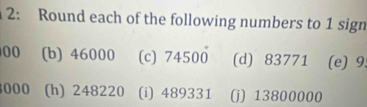 2: Round each of the following numbers to 1 sign 
00 (b) 46000 (c) 74500 (d) 83771 (e) 9.
000 (h) 248220 (i) 489331 (j) 13800000