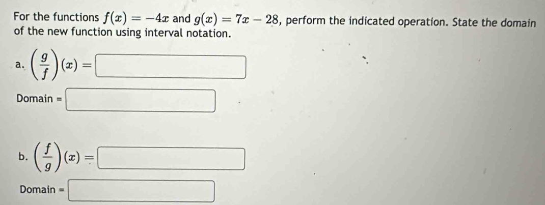 For the functions f(x)=-4x and g(x)=7x-28 , perform the indicated operation. State the domain
of the new function using interval notation.
a. ( g/f )(x)=□
Domain =□
b. ( f/g )(x)=□
Domain =□