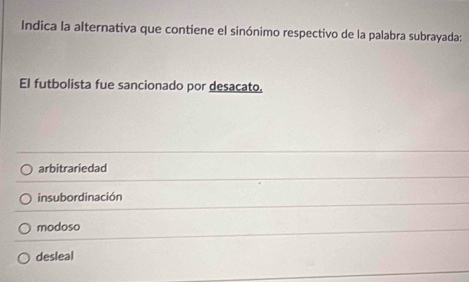 Indica la alternativa que contiene el sinónimo respectivo de la palabra subrayada:
El futbolista fue sancionado por desacato.
arbitrariedad
insubordinación
modoso
desleal