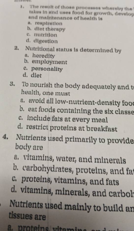 The result of those processes whereby the
takes in and uses food for growth, develop
and maintenance of health is
a. respiration
b. diet therapy
c. nutrition
d. digestion
2. Nutritional status is determined by
a. horedity
b. employment
c. personality
d. diet
3. To nourish the body adequately and t
health, one must
a avoid all low-nutrient-density foo
b. eat foods containing the six classe
c. include fats at every meal
d. restrict proteins at breakfast
4. Nutrients used primarily to provide
body are
ar vitamins, water, and minerals
b. carbohydrates, proteins, and fat
c.proteins, vitamins, and fats
d. vitamins, minerals, and carboh
Nutrients used mainly to build an
tissues are
p otei ita mi