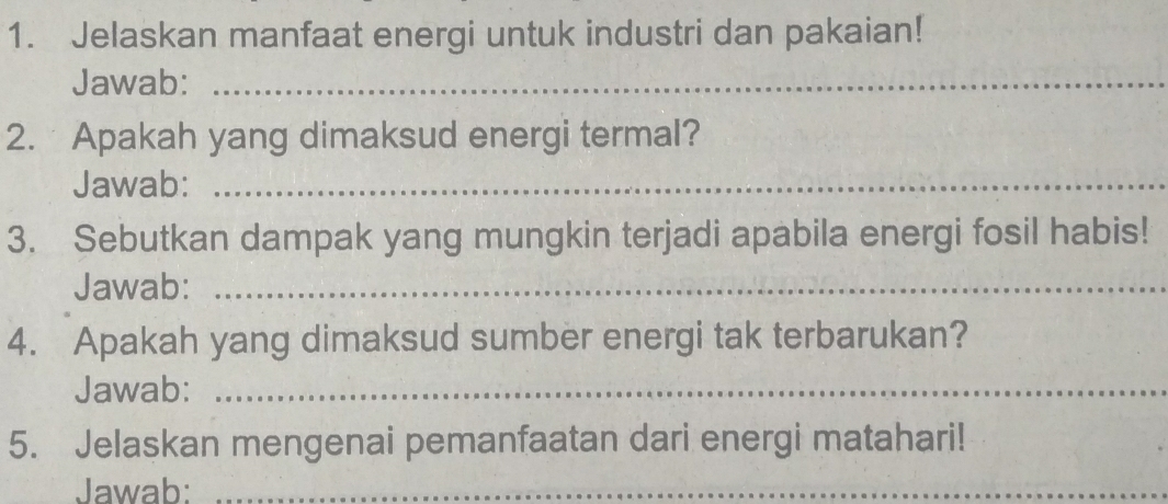 Jelaskan manfaat energi untuk industri dan pakaian! 
Jawab:_ 
2. Apakah yang dimaksud energi termal? 
Jawab:_ 
3. Sebutkan dampak yang mungkin terjadi apabila energi fosil habis! 
Jawab:_ 
4. Apakah yang dimaksud sumber energi tak terbarukan? 
Jawab:_ 
5. Jelaskan mengenai pemanfaatan dari energi matahari! 
Jawab:_