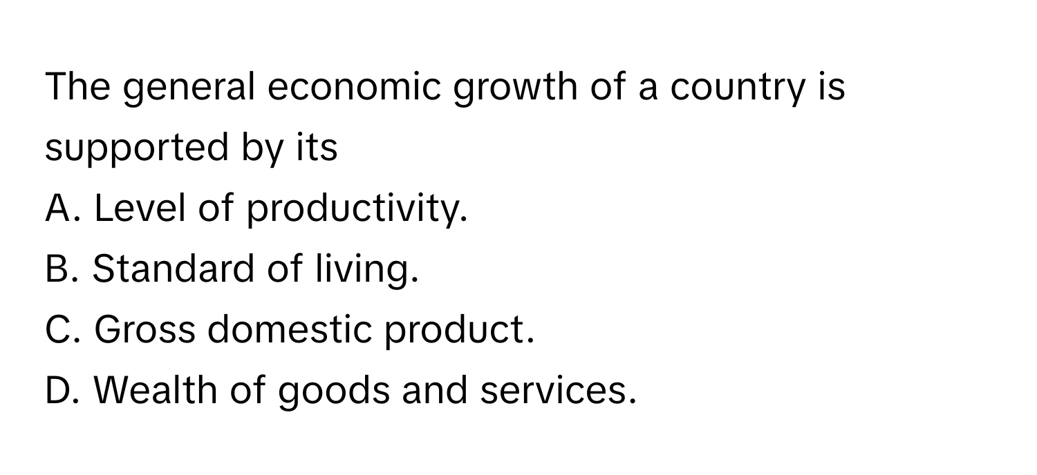 The general economic growth of a country is supported by its

A. Level of productivity. 
B. Standard of living. 
C. Gross domestic product. 
D. Wealth of goods and services.