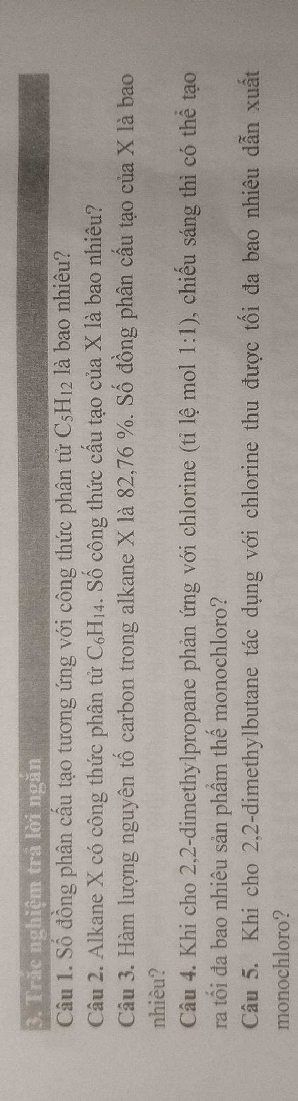 Trăc nghiệm trả lời ngăn 
Câu 1. Số đồng phân cầu tạo tương ứng với công thức phân tử C_5H_12 : là bao nhiêu? 
Câu 2. Alkane X có công thức phân tử ( -6 H_- 4. Số công thức cấu tạo của X là bao nhiêu? 
Câu 3. Hàm lượng nguyên tố carbon trong alkane X là 82,76 %. Số đồng phân cấu tạo của X là bao 
nhiêu? 
Câu 4. Khi cho 2, 2 -dimethylpropane phản ứng với chlorine (tỉ lệ mol 1:1) , chiếu sáng thì có thể tạo 
ra tối đa bao nhiêu sản phầm thế monochloro? 
Câu 5. Khi cho 2, 2 -dimethylbutane tác dụng với chlorine thu được tối đa bao nhiêu dẫn xuất 
monochloro?
