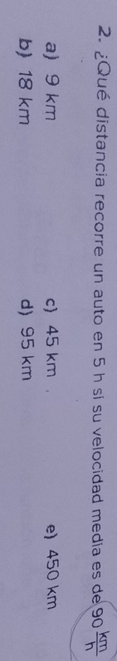 ¿Qué distancia recorre un auto en 5 h si su velocidad media es de 90 km/h 
a) 9 km c) 45 km e) 450 km
b) 18 km d) 95 km
