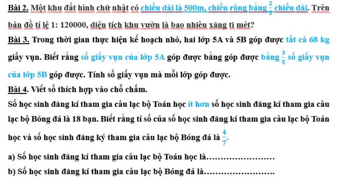 Một khu đất hình chữ nhật có chiều dài là 500m, chiều rộng băng  2/5  chiều dài. Trên 
bản đồ tỉ lệ 1: 120000, diện tích khu vườn là bao nhiêu xăng ti mét? 
Bài 3. Trong thời gian thực hiện kế hoạch nhỏ, hai lớp 5A và 5B góp được tát cả 68 kg
giấy vụn. Biết rằng số giấy vụn của lớp 5A góp được bằng góp được bằng  3/5  số giấy vụn 
của lớp 5B góp được. Tính số giấy vụn mà mỗi lớp góp được. 
Bài 4. Viết số thích hợp vào chỗ chấm. 
Số học sinh đăng kí tham gia câu lạc bộ Toán học ít hơn số học sinh đăng kí tham gia câu 
lạc bộ Bóng đá là 18 bạn. Biết rằng tỉ số của số học sinh đăng kí tham gia câu lạc bộ Toán 
học và số học sinh đăng ký tham gia câu lạc bộ Bóng đá là  4/7 . 
a) Số học sinh đăng kí tham gia câu lạc bộ Toán học là_ 
b) Số học sinh đăng kí tham gia câu lạc bộ Bóng đá là_