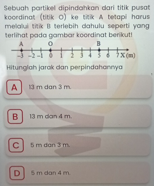 Sebuah partikel dipindahkan dari titik pusat
koordinat (titik O) ke titik A tetapi harus
melalui titik B terlebih dahulu seperti yang
terlihat pada gambar koordinat berikut!
Hitunglah jarak dan perpindahannya
A 13 m dan 3 m.
B 13 m dan 4 m.
C 5 m dan 3 m.
D 5 m dan 4 m.