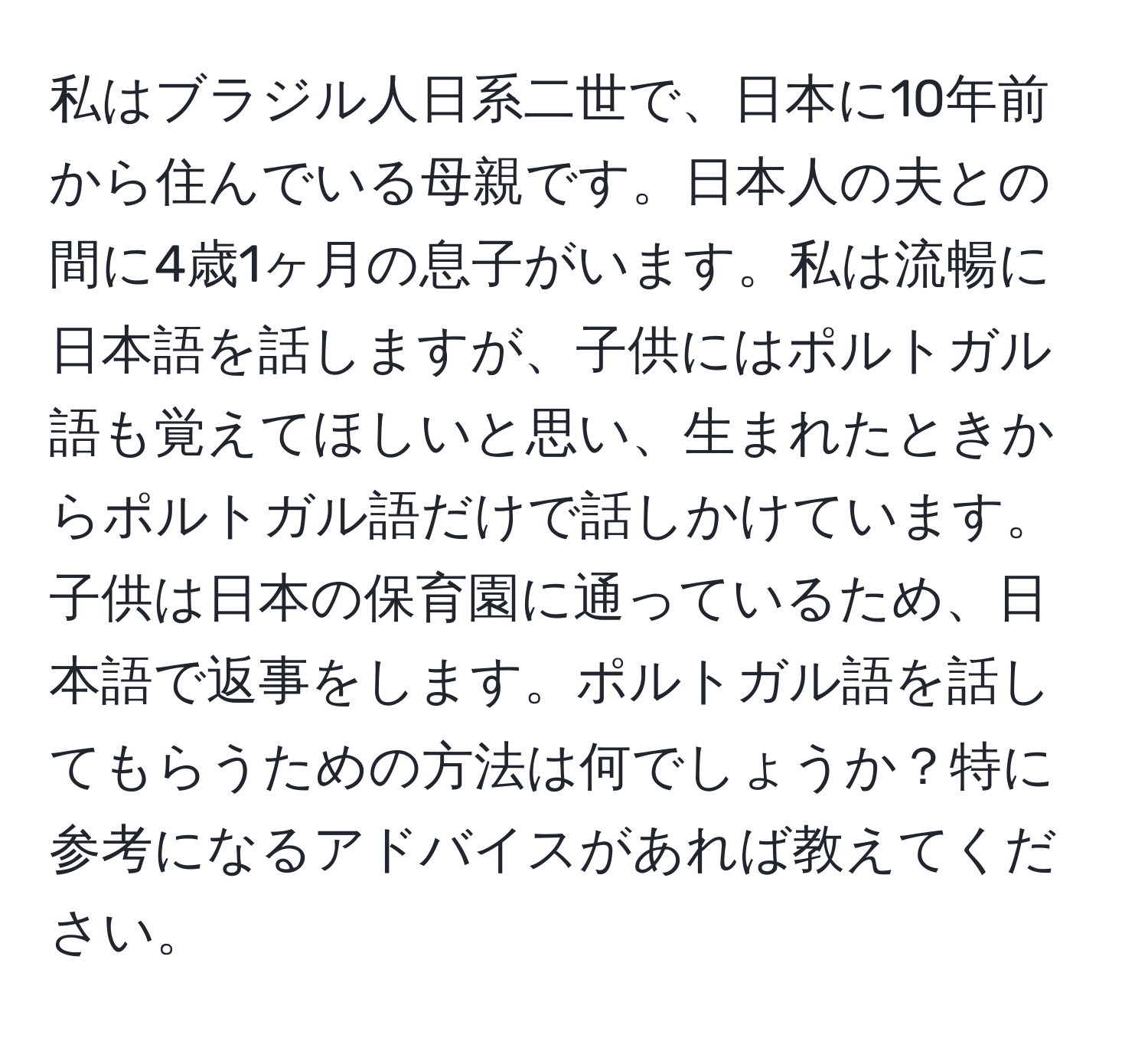 私はブラジル人日系二世で、日本に10年前から住んでいる母親です。日本人の夫との間に4歳1ヶ月の息子がいます。私は流暢に日本語を話しますが、子供にはポルトガル語も覚えてほしいと思い、生まれたときからポルトガル語だけで話しかけています。子供は日本の保育園に通っているため、日本語で返事をします。ポルトガル語を話してもらうための方法は何でしょうか？特に参考になるアドバイスがあれば教えてください。