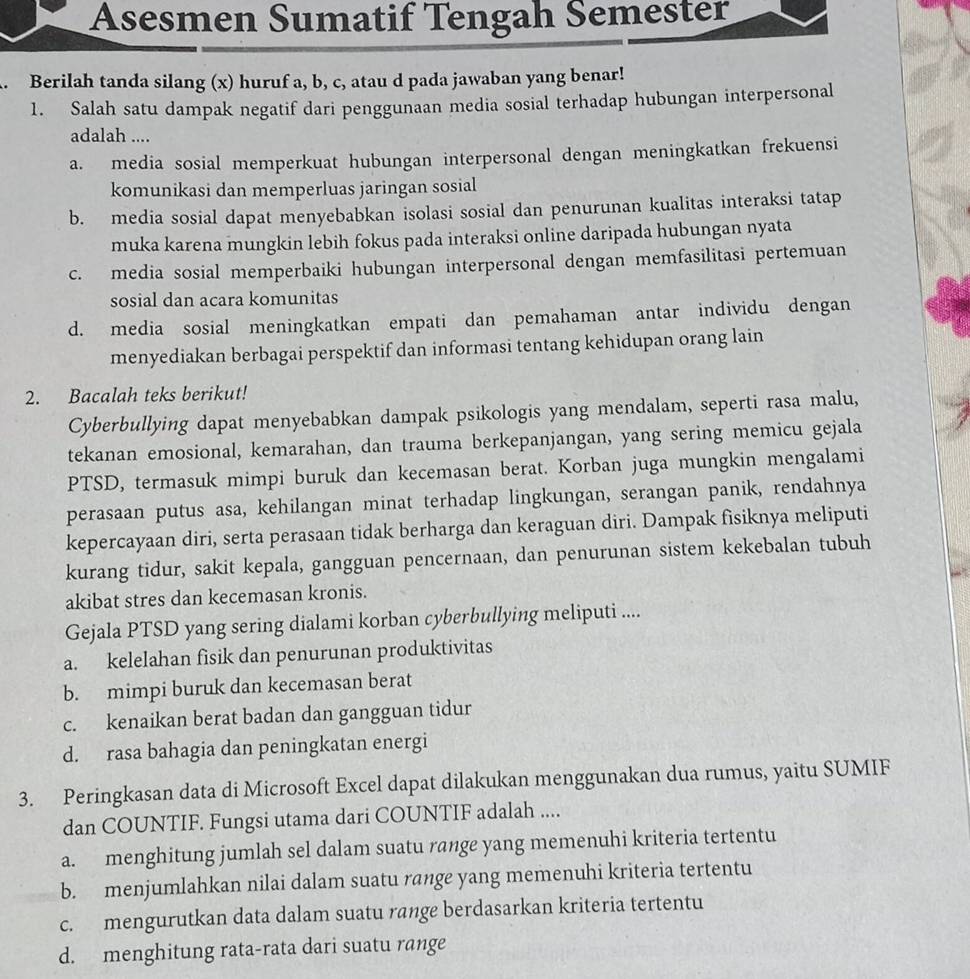 Asesmen Sumatif Tengah Semester
. Berilah tanda silang (x) huruf a, b, c, atau d pada jawaban yang benar!
1. Salah satu dampak negatif dari penggunaan media sosial terhadap hubungan interpersonal
adalah ....
a. media sosial memperkuat hubungan interpersonal dengan meningkatkan frekuensi
komunikasi dan memperluas jaringan sosial
b. media sosial dapat menyebabkan isolasi sosial dan penurunan kualitas interaksi tatap
muka karena mungkin lebih fokus pada interaksi online daripada hubungan nyata
c. media sosial memperbaiki hubungan interpersonal dengan memfasilitasi pertemuan
sosial dan acara komunitas
d. media sosial meningkatkan empati dan pemahaman antar individu dengan
menyediakan berbagai perspektif dan informasi tentang kehidupan orang lain
2. Bacalah teks berikut!
Cyberbullying dapat menyebabkan dampak psikologis yang mendalam, seperti rasa malu,
tekanan emosional, kemarahan, dan trauma berkepanjangan, yang sering memicu gejala
PTSD, termasuk mimpi buruk dan kecemasan berat. Korban juga mungkin mengalami
perasaan putus asa, kehilangan minat terhadap lingkungan, serangan panik, rendahnya
kepercayaan diri, serta perasaan tidak berharga dan keraguan diri. Dampak fisiknya meliputi
kurang tidur, sakit kepala, gangguan pencernaan, dan penurunan sistem kekebalan tubuh
akibat stres dan kecemasan kronis.
Gejala PTSD yang sering dialami korban cyberbullying meliputi ....
a. kelelahan fisik dan penurunan produktivitas
b. mimpi buruk dan kecemasan berat
c. kenaikan berat badan dan gangguan tidur
d. rasa bahagia dan peningkatan energi
3. Peringkasan data di Microsoft Excel dapat dilakukan menggunakan dua rumus, yaitu SUMIF
dan COUNTIF. Fungsi utama dari COUNTIF adalah ....
a. menghitung jumlah sel dalam suatu range yang memenuhi kriteria tertentu
b. menjumlahkan nilai dalam suatu range yang memenuhi kriteria tertentu
c. mengurutkan data dalam suatu range berdasarkan kriteria tertentu
d. menghitung rata-rata dari suatu range