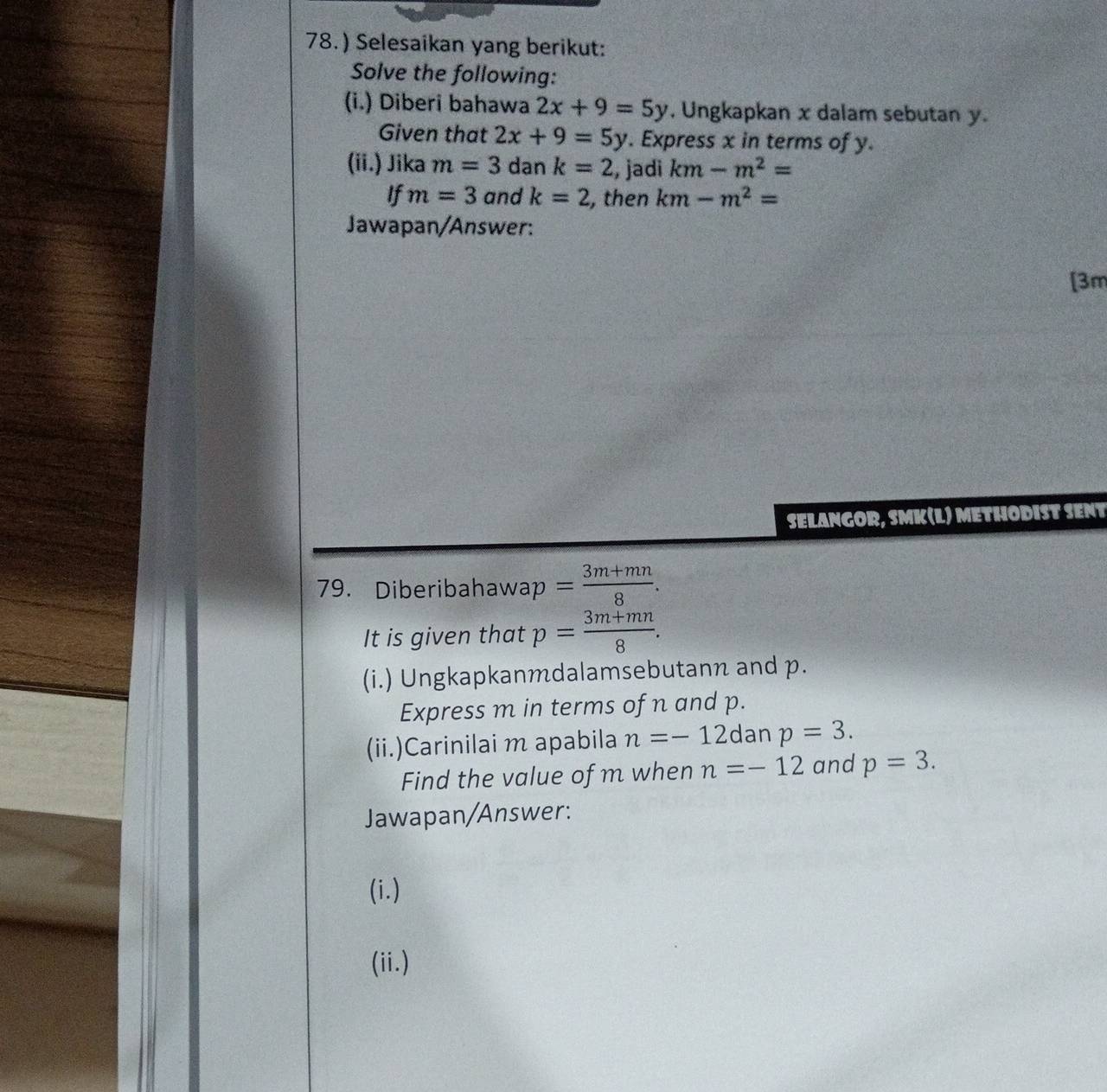 78.) Selesaikan yang berikut: 
Solve the following: 
(i.) Diberi bahawa 2x+9=5y. Ungkapkan x dalam sebutan y. 
Given that 2x+9=5y. Express x in terms of y. 
(ii.) Jika m=3dank=2 , jadi km-m^2=
If m=3 and k=2 , then km-m^2=
Jawapan/Answer: 
[3m 
SELANGOR, SMK(L) METHODIST SENT 
79. Diberibahaw ap= (3m+mn)/8 . 
It is given that p= (3m+mn)/8 . 
(i.) Ungkapkanmdalamsebutann and p. 
Express m in terms of n and p. 
(ii.)Carinilai m apabila n=-12 dan p=3. 
Find the value of m when n=-12 and p=3. 
Jawapan/Answer: 
(i.) 
(ii.)