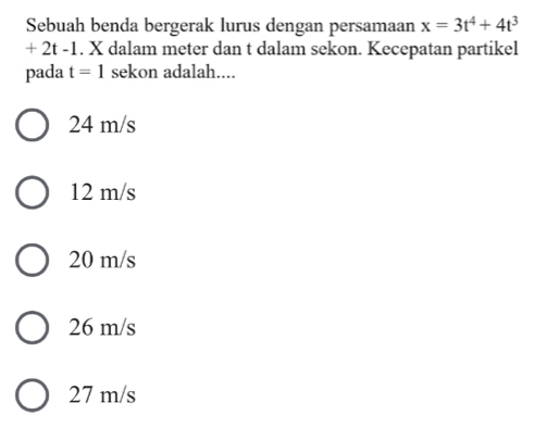 Sebuah benda bergerak lurus dengan persamaan x=3t^4+4t^3
+ 2t -1. X dalam meter dan t dalam sekon. Kecepatan partikel
pada t=1 sekon adalah....
24 m/s
12 m/s
20 m/s
26 m/s
27 m/s