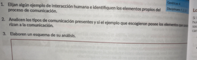 Genérices 4 
1. Elijan algún ejemplo de interacción humana e identifiquen los elementos propios del Disciginares: 1, 2, 1! Lc 
proceso de comunicación. 
Si 
hu 
2. Analicen los tipos de comunicación presentes y si el ejemplo que escogieron posee los elementosqueoro 50 
rizan a la comunicación. car 
3. Elaboren un esquema de su análisis.