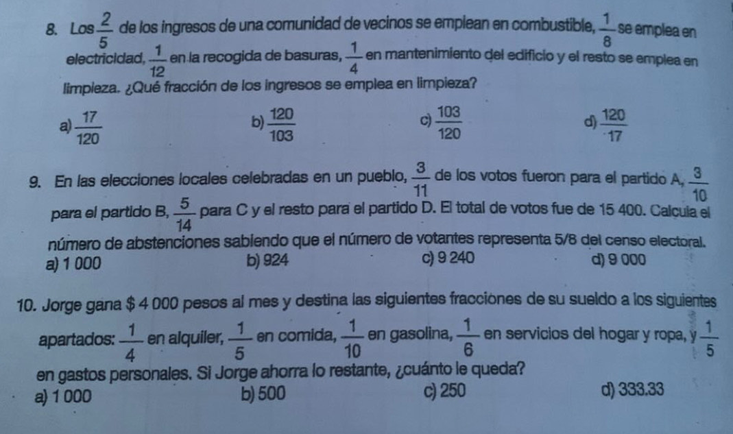 Los  2/5  de los ingresos de una comunidad de vecinos se emplean en combustible,  1/8  se emplea en
electricidad,  1/12  en la recogida de basuras,  1/4  en mantenimiento del edificio y el resto se emplea en
limpieza. ¿Qué fracción de los ingresos se emplea en limpieza?
a  17/120 
b)  120/103   103/120  d)  120/17 
c)
9. En las elecciones locales celebradas en un pueblo,  3/11  de los votos fueron para el partido A,  3/10 
para el partido B,  5/14  para C y el resto para el partido D. El total de votos fue de 15 400. Calcula el
número de abstenciones sabiendo que el número de votantes representa 5/8 del censo electoral.
a) 1 000 b) 924 c) 9 240 d) 9 000
10. Jorge gana $ 4 000 pesos al mes y destina las siguientes fracciones de su sueldo a los siguientes
apartados:  1/4  en alquiler,  1/5  en comida,  1/10  en gasolina,  1/6  en servicios del hogar y ropa, y  1/5 
en gastos personales. Si Jorge ahorra lo restante, ¿cuánto le queda?
a) 1 000 b) 500 c) 250 d) 333.33