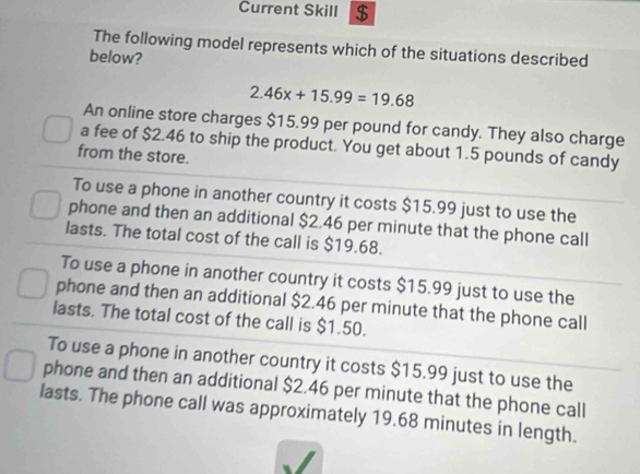 Current Skill $
The following model represents which of the situations described
below?
2.46x+15.99=19.68
An online store charges $15.99 per pound for candy. They also charge
a fee of $2.46 to ship the product. You get about 1.5 pounds of candy
from the store.
To use a phone in another country it costs $15.99 just to use the
phone and then an additional $2.46 per minute that the phone call
lasts. The total cost of the call is $19.68.
To use a phone in another country it costs $15.99 just to use the
phone and then an additional $2.46 per minute that the phone call
lasts. The total cost of the call is $1.50.
To use a phone in another country it costs $15.99 just to use the
phone and then an additional $2.46 per minute that the phone call
lasts. The phone call was approximately 19.68 minutes in length.