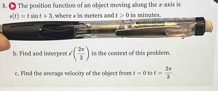 ● The position function of an object moving along the x-axis is
s(t)=tsin t+3 , where s in meters and t>0 in minutes. 
b. Find and interpret s'( 2π /3 ) in the context of this problem. 
c. Find the average velocity of the object from t=0 to t= 2π /3 .