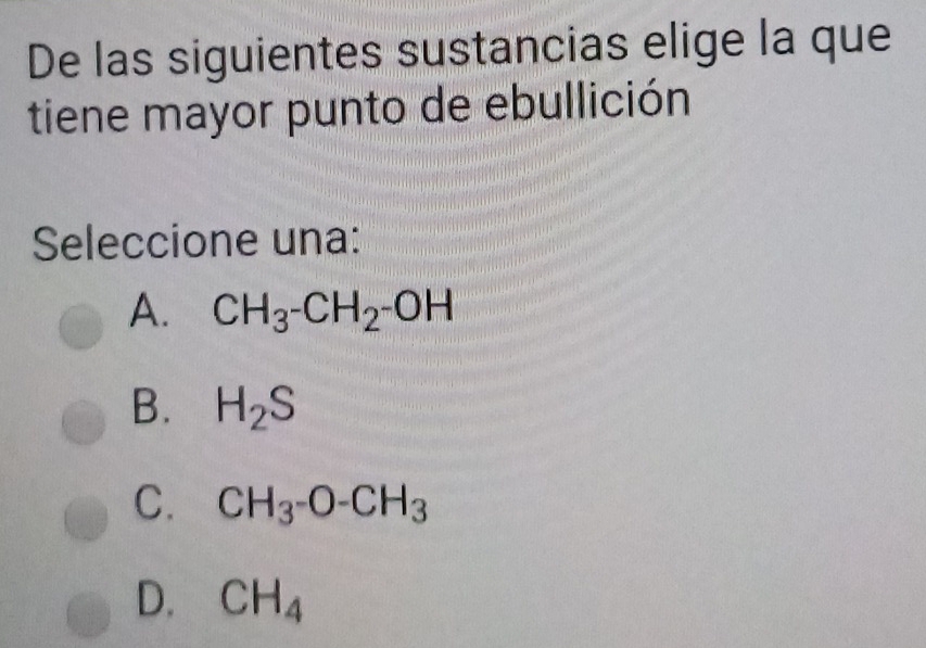 De las siguientes sustancias elige la que
tiene mayor punto de ebullición
Seleccione una:
A. CH_3-CH_2-OH
B. H_2S
C. CH_3-O-CH_3
D. CH_4