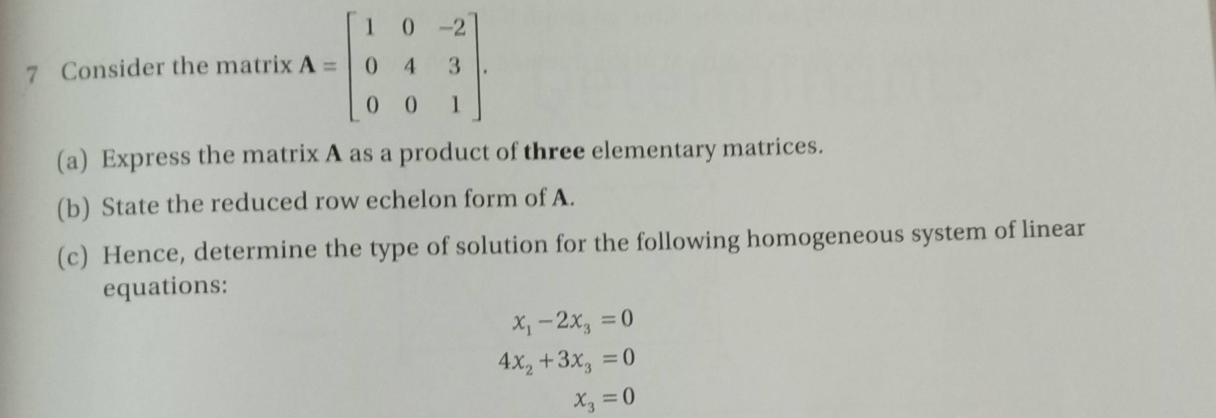 Consider the matrix A=beginbmatrix 1&0&-2 0&4&3 0&0&1endbmatrix. 
(a) Express the matrix A as a product of three elementary matrices. 
(b) State the reduced row echelon form of A. 
(c) Hence, determine the type of solution for the following homogeneous system of linear 
equations:
x_1-2x_3=0
4x_2+3x_3=0
x_3=0