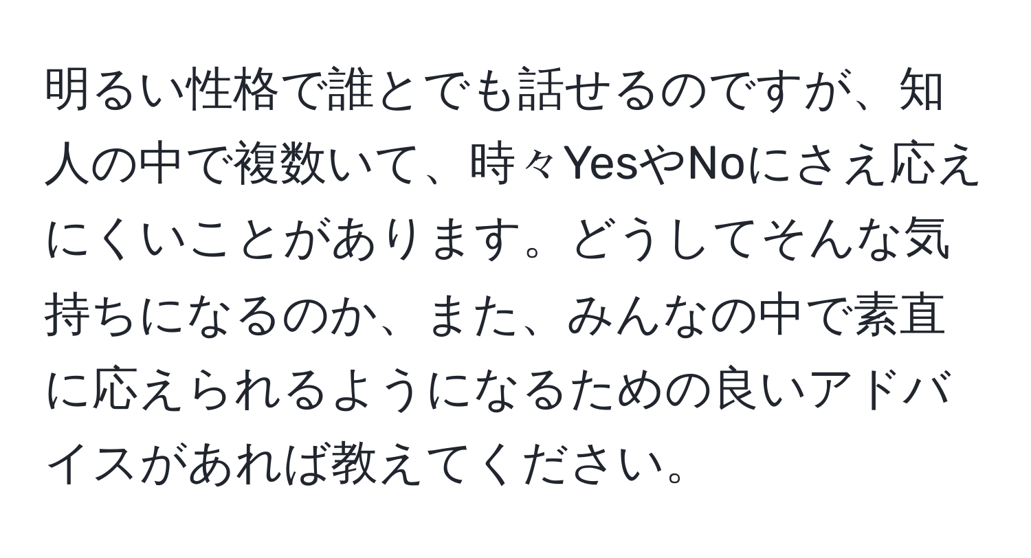 明るい性格で誰とでも話せるのですが、知人の中で複数いて、時々YesやNoにさえ応えにくいことがあります。どうしてそんな気持ちになるのか、また、みんなの中で素直に応えられるようになるための良いアドバイスがあれば教えてください。