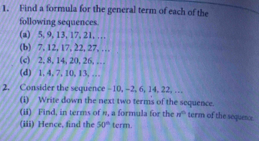 Find a formula for the general term of each of the 
following sequences. 
(a) 5, 9, 13, 17, 21, … 
(b) 7, 12, 17, 22, 27, … 
(c) 2, 8, 14, 20, 26, … 
(d) 1, 4, 7, 10, 13, … 
2. Consider the sequence -10, -2, 6, 14, 22, … 
(i) Write down the next two terms of the sequence. 
(ii) Find, in terms of ", a formula for the n^(th) term of the sequence. 
(iii) Hence, find the 50^(th) term.