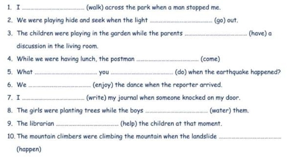 (walk) across the park when a man stopped me. 
2. We were playing hide and seek when the light _(go) out. 
3. The children were playing in the garden while the parents _(have) a 
discussion in the living room. 
4. While we were having lunch, the postman _(come) 
5. What _you _(do) when the earthquake happened? 
6. We _(enjoy) the dance when the reporter arrived. 
7. I _(write) my journal when someone knocked on my door. 
8. The girls were planting trees while the boys _(water) them. 
9. The librarian _(help) the children at that moment. 
10. The mountain climbers were climbing the mountain when the landslide_ 
(happen)