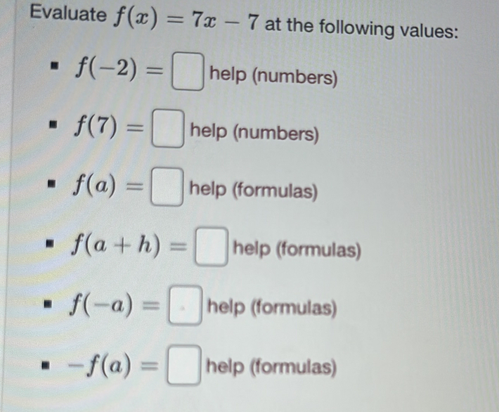 Evaluate f(x)=7x-7 at the following values:
f(-2)=□ help (numbers)
f(7)=□ help (numbers)
f(a)=□ help (formulas)
f(a+h)=□ help (formulas)
f(-a)=□ help (formulas)
-f(a)= □ help (formulas)