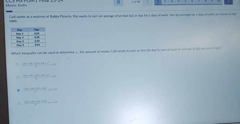 CCS HS FOMI Fhai 23-24 1 of 40 1 2 3 4 5 6 B 9 10
10
Moore, Andre
Calli works as a waitress at Bubba Pizzeria. She wants to earn an average of at least $35 in tips for 5 days of work. Her tip earnings for 4 days of work are shown in the
table.
Which inequality can be used to determine ± , the amount of money Calli needs to earn on the 5th day to earn at least an average of $35 per day in tips?
 ((28+38+29+44+x))/5 ≤ 35
 ((28+38+29+44+x))/5 ≥ 35
 ((28+38+29+44))/5 +x≥ 35
 ((28+38+29+44))/5 +x<35</tex>