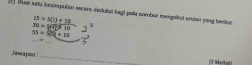 Buat satu kesimpulan secara deduksi bagi pola nombor mengukut urutan yang berikut :
15=5(1)+10
30=5(4)+10
_
55=5(9)+10
=
_ 
_ 
Jawapan : 
_ 
(5 Markahi